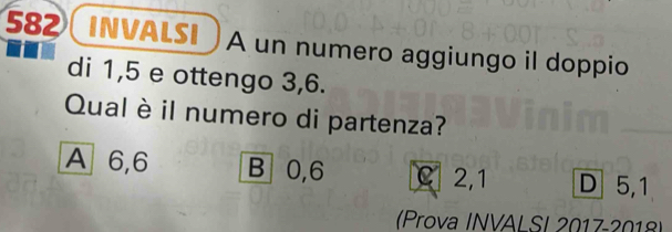 582 INVALSI A un numero aggiungo il doppio
di 1,5 e ottengo 3, 6.
Qual è il numero di partenza?
A 6, 6 B 0, 6 C 2, 1 D 5, 1
(Prova INVAL SI 2017-2018)