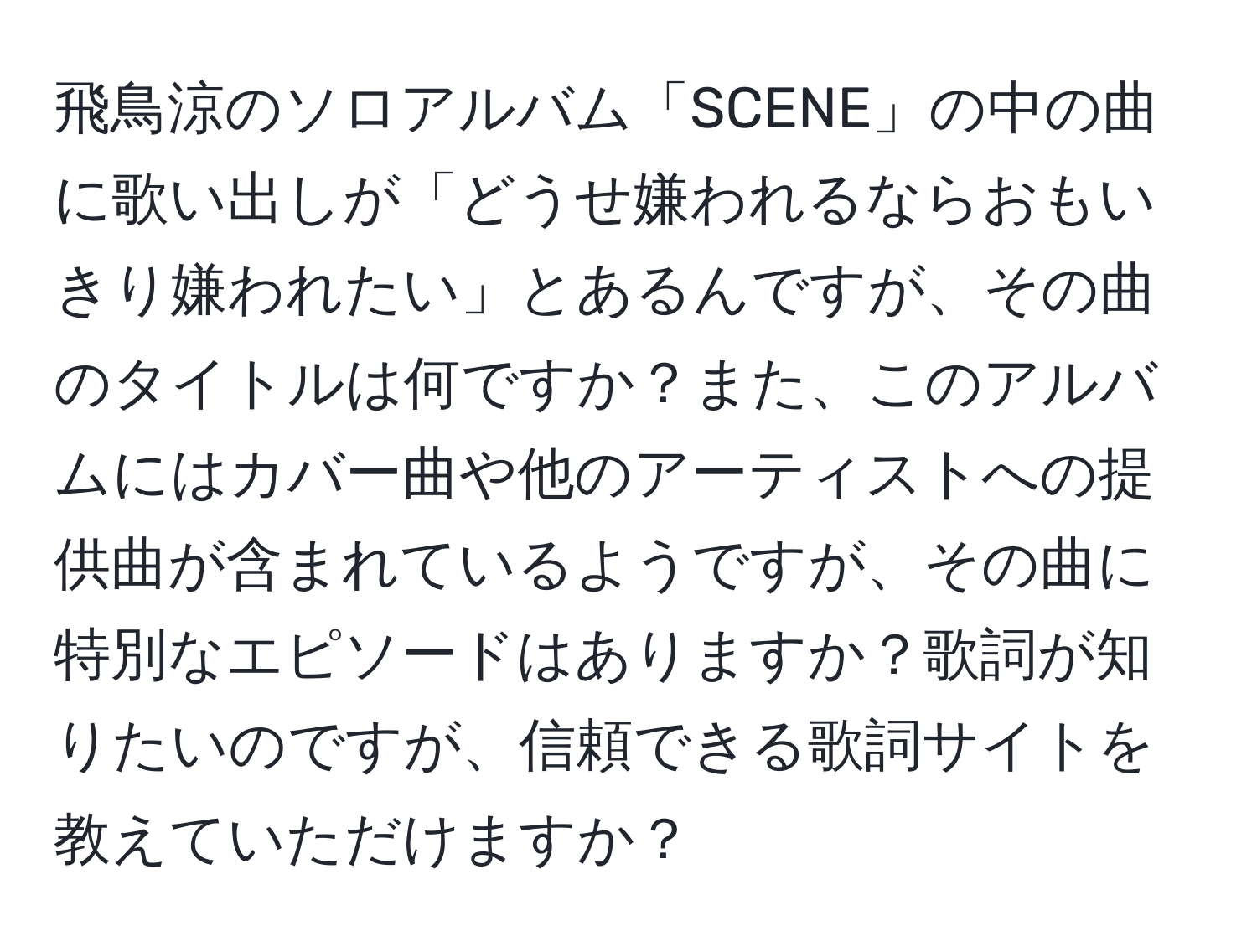 飛鳥涼のソロアルバム「SCENE」の中の曲に歌い出しが「どうせ嫌われるならおもいきり嫌われたい」とあるんですが、その曲のタイトルは何ですか？また、このアルバムにはカバー曲や他のアーティストへの提供曲が含まれているようですが、その曲に特別なエピソードはありますか？歌詞が知りたいのですが、信頼できる歌詞サイトを教えていただけますか？