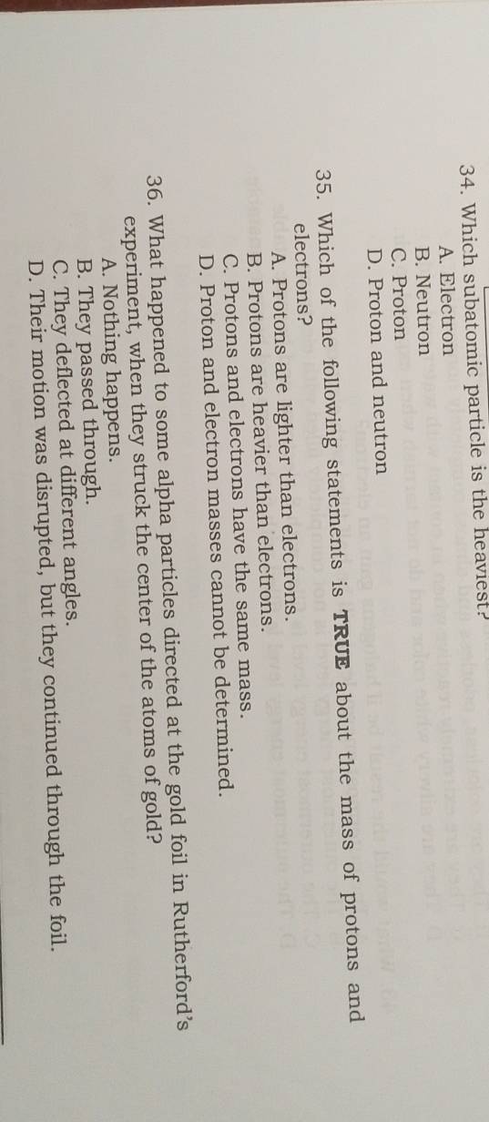 Which subatomic particle is the heaviest?
A. Electron
B. Neutron
C. Proton
D. Proton and neutron
35. Which of the following statements is TRUE about the mass of protons and
electrons?
A. Protons are lighter than electrons.
B. Protons are heavier than electrons.
C. Protons and electrons have the same mass.
D. Proton and electron masses cannot be determined.
36. What happened to some alpha particles directed at the gold foil in Rutherford’s
experiment, when they struck the center of the atoms of gold?
A. Nothing happens.
B. They passed through.
C. They deflected at different angles.
D. Their motion was disrupted, but they continued through the foil.