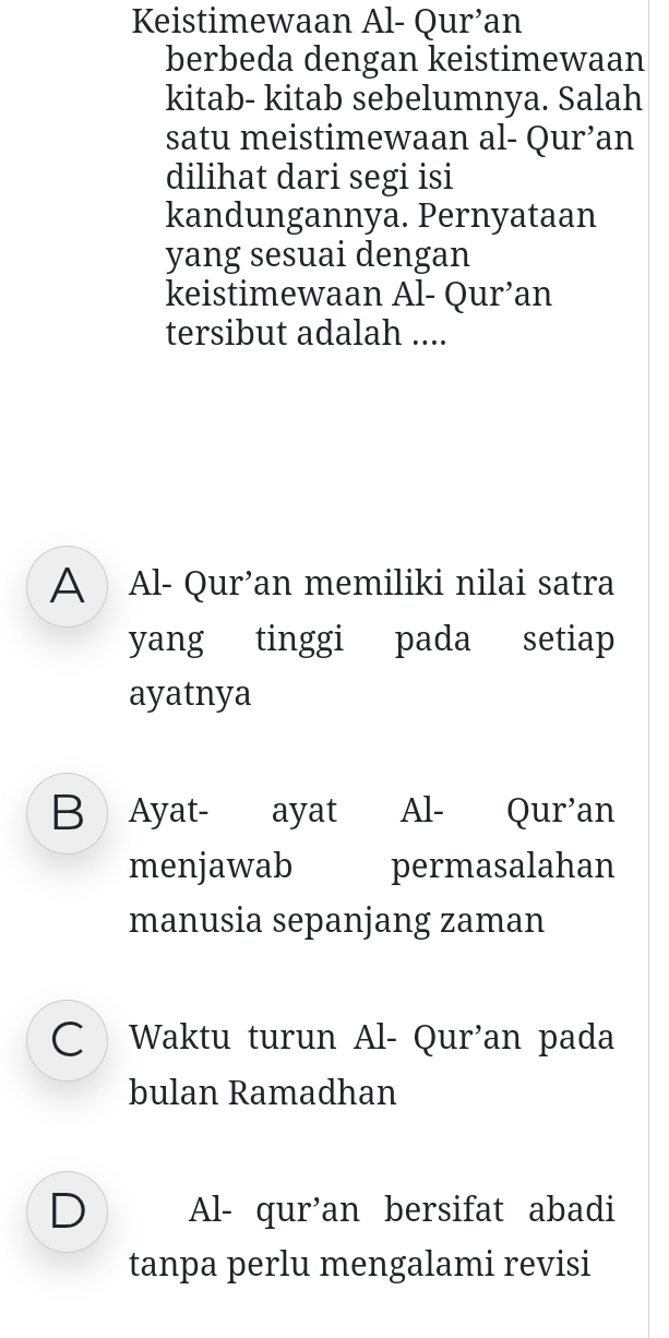 Keistimewaan Al- Qur’an
berbeda dengan keistimewaan
kitab- kitab sebelumnya. Salah
satu meistimewaan al- Qur’an
dilihat dari segi isi
kandungannya. Pernyataan
yang sesuai dengan
keistimewaan Al- Qur’an
tersibut adalah ....
A Al- Qur’an memiliki nilai satra
yang tinggi pada setiap
ayatnya
B Ayat- ayat Al- Qur’an
menjawab permasalahan
manusia sepanjang zaman
C Waktu turun Al- Qur'an pada
bulan Ramadhan
D Al- qur’an bersifat abadi
tanpa perlu mengalami revisi