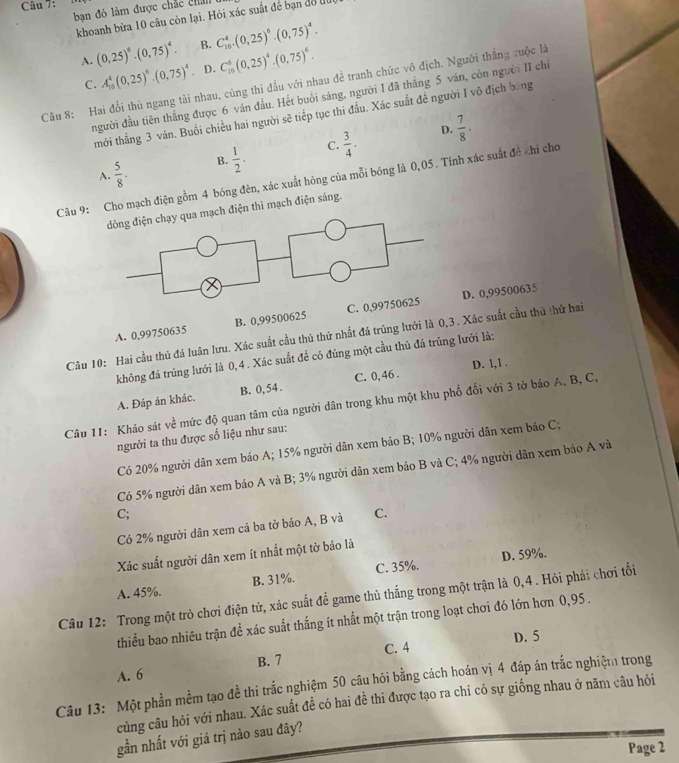 bạn đó làm được chắc chan
khoanh bừa 10 câu còn lại. Hỏi xác suất để bạn để lu
A. (0,25)^6· (0,75)^4· B. C_(10)^4.(0,25)^6.(0,75)^4.
A_(10)^4(0,25)^6· (0,75)^4 D. C_(10)^6(0,25)^4.(0,75)^6.
Câu 8: Hai đổi thủ ngang tài nhau, cùng thi đấu với nhau để tranh chức vô địch. Người thắng cuộc là C.
người đầu tiên thắng được 6 ván đấu. Hết buổi sáng, người I đã thắng 5 ván, còn người II chỉ
mới thắng 3 ván. Buổi chiều hai người sẽ tiếp tục thi đấu. Xác suất đề người I vô địch bang
D.  7/8 .
A.  5/8 .
B.  1/2 .
C.  3/4 .
Câu 9: Cho mạch điện gồm 4 bóng đèn, xác xuất hỏng của mỗi bóng là 0,05. Tính xác suất đề khi chơ
ạch điện thì mạch điện sáng.
D. 0,99500635
A. 0,99750635 B. 0,99500625 C. 0,9
Câu 10: Hai cầu thủ đá luân lưu. Xác suất cầu thủ thứ nhất đá trúng lưới là 0,3. Xác suất cầu thủ thứ hai
không đá trúng lưới là 0,4 . Xác suất đề có đúng một cầu thủ đá trúng lưới là:
A. Đáp án khác. B. 0, 54. C. 0, 46 . D. 1,1 .
Câu 11: Khảo sát về mức độ quan tâm của người dân trong khu một khu phố đối với 3 tờ báo A, B, C,
người ta thu được số liệu như sau:
Có 20% người dân xem báo A; 15% người dân xem báo B; 10% người dân xem báo C;
Có 5% người dân xem báo A và B; 3% người dân xem báo B và C; 4% người dân xem báo A và
C;
Có 2% người dân xem cả ba tờ báo A, B và C.
D. 59%.
Xác suất người dân xem ít nhất một tờ báo là
A. 45%. B. 31%. C. 35%.
Câu 12: Trong một trò chơi điện tử, xác suất đề game thủ thắng trong một trận là 0,4 . Hỏi phải chơi tối
thiểu bao nhiêu trận để xác suất thắng ít nhất một trận trong loạt chơi đó lớn hơn 0,95 .
D. 5
C. 4
A. 6 B. 7
Câu 13: Một phần mềm tạo đề thi trắc nghiệm 50 câu hỏi bằng cách hoán vị 4 đáp án trắc nghiệm trong
cùng câu hỏi với nhau. Xác suất đề có hai đề thi được tạo ra chi có sự giống nhau ở năm câu hỏi
gần nhất với giá trị nào sau đây?
Page 2