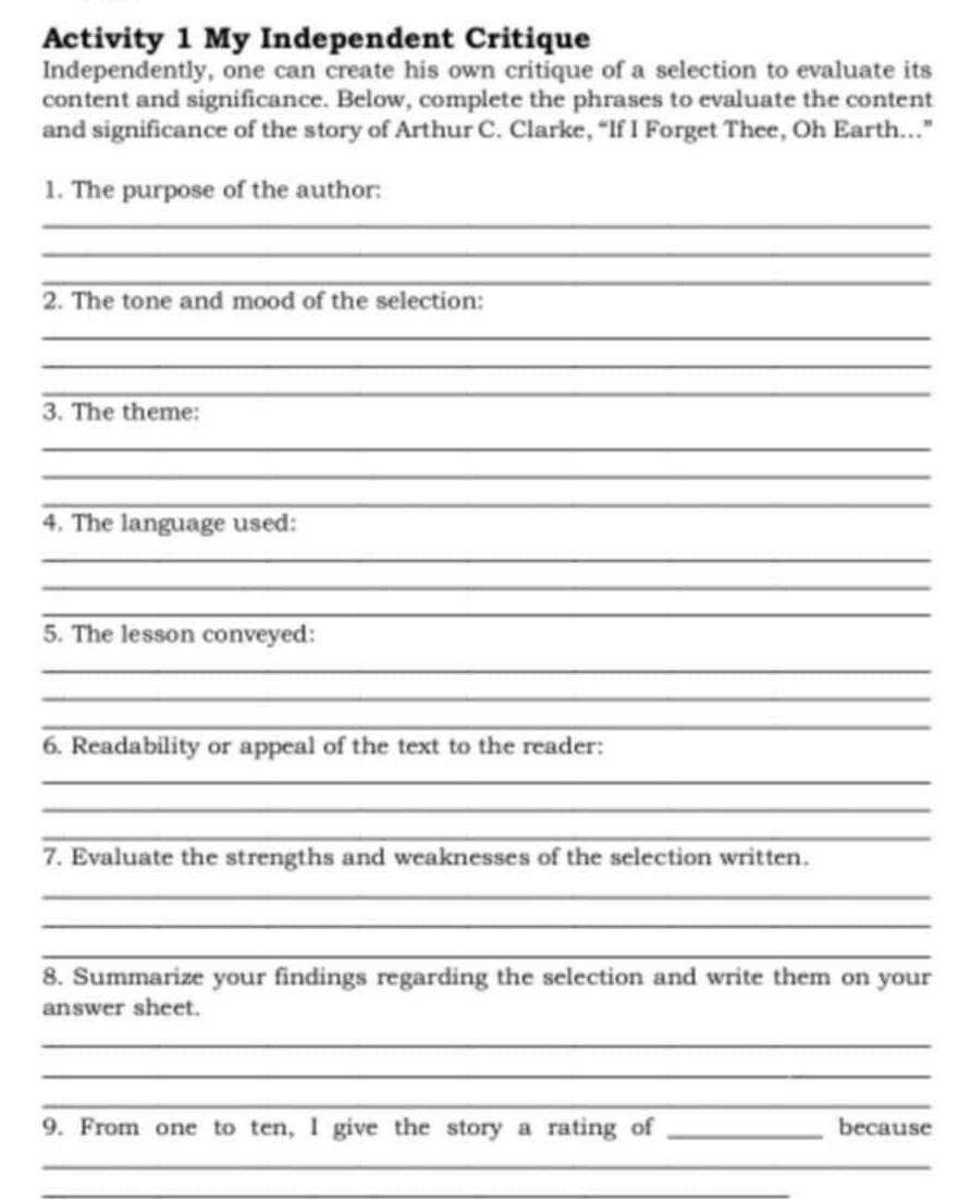 Activity 1 My Independent Critique 
Independently, one can create his own critique of a selection to evaluate its 
content and significance. Below, complete the phrases to evaluate the content 
and significance of the story of Arthur C. Clarke, “If I Forget Thee, Oh Earth..” 
1. The purpose of the author: 
_ 
_ 
_ 
2. The tone and mood of the selection: 
_ 
_ 
_ 
3. The theme: 
_ 
_ 
_ 
4. The language used: 
_ 
_ 
_ 
5. The lesson conveyed: 
_ 
_ 
_ 
6. Readability or appeal of the text to the reader: 
_ 
_ 
_ 
7. Evaluate the strengths and weaknesses of the selection written. 
_ 
_ 
_ 
8. Summarize your findings regarding the selection and write them on your 
answer sheet. 
_ 
_ 
_ 
9. From one to ten, I give the story a rating of _because 
_ 
_ 
_