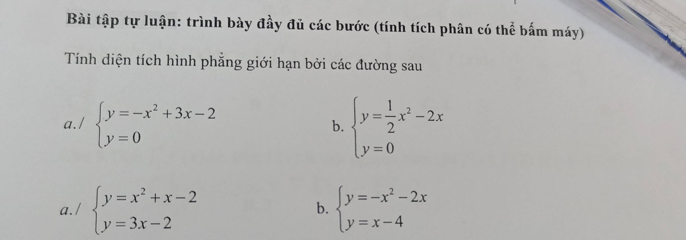 Bài tập tự luận: trình bày đầy đủ các bước (tính tích phân có thể bấm máy) 
Tính diện tích hình phẳng giới hạn bởi các đường sau 
a./ beginarrayl y=-x^2+3x-2 y=0endarray.
b. beginarrayl y= 1/2 x^2-2x y=0endarray.
a./ beginarrayl y=x^2+x-2 y=3x-2endarray. beginarrayl y=-x^2-2x y=x-4endarray.
b.