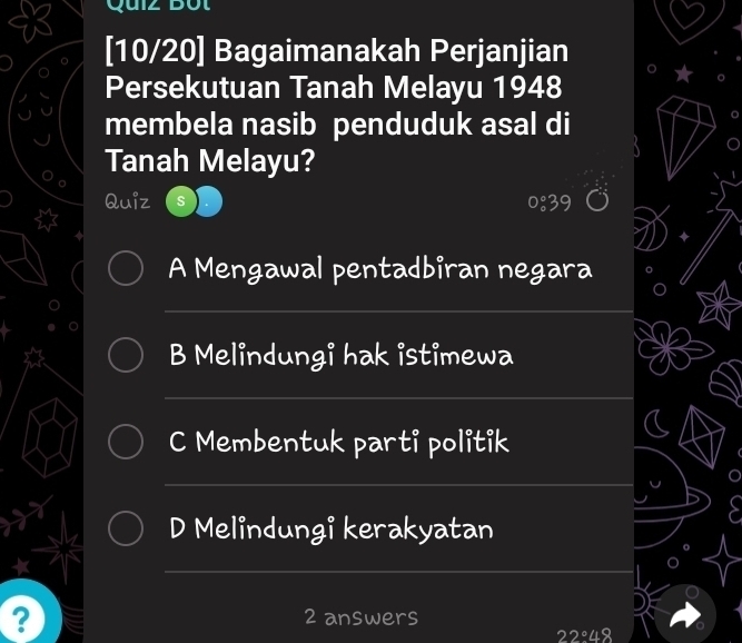 Quiz Bột
[10/20] Bagaimanakah Perjanjian
Persekutuan Tanah Melayu 1948
membela nasib penduduk asal di
Tanah Melayu?
Quiz 0:39
A Mengawal pentadbiran negara
B Melindungi hak istimewa
C Membentuk parti politik
D Melindungi kerakyatan
? 2 answers
22°48