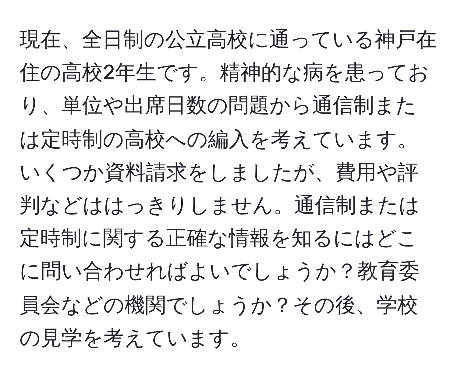 現在、全日制の公立高校に通っている神戸在住の高校2年生です。精神的な病を患っており、単位や出席日数の問題から通信制または定時制の高校への編入を考えています。いくつか資料請求をしましたが、費用や評判などははっきりしません。通信制または定時制に関する正確な情報を知るにはどこに問い合わせればよいでしょうか？教育委員会などの機関でしょうか？その後、学校の見学を考えています。