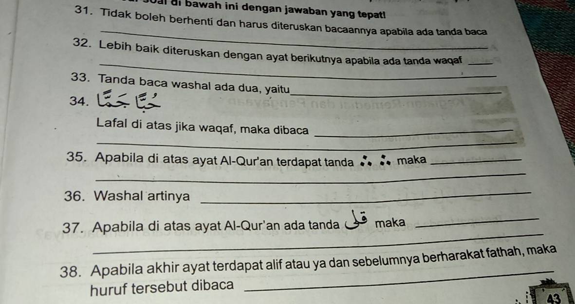 al ai bawah ini dengan jawaban yang tepatl 
_ 
31. Tidak boleh berhenti dan harus diteruskan bacaannya apabila ada tanda baca 
_ 
32. Lebih baik diteruskan dengan ayat berikutnya apabila ada tanda waqaf_ 
33. Tanda baca washal ada dua, yaitu 
34. 
_ 
_ 
Lafal di atas jika waqaf, maka dibaca_ 
_ 
35. Apabila di atas ayat Al-Qur'an terdapat tanda ∴ ∴ maka_ 
36. Washal artinya 
_ 
_ 
37. Apabila di atas ayat Al-Qur'an ada tanda maka 
_ 
_ 
38. Apabila akhir ayat terdapat alif atau ya dan sebelumnya berharakat fathah, maka 
huruf tersebut dibaca 
43