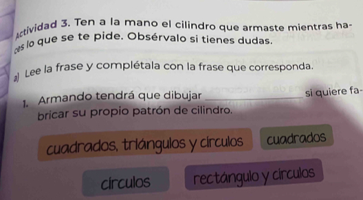 ctividad 3. Ten a la mano el cilindro que armaste mientras ha
es lo que se te pide. Obsérvalo si tienes dudas.
) Lee la frase y complétala con la frase que corresponda.
1. Armando tendrá que dibujar_
si quiere fa
bricar su propio patrón de cilindro.
cuadrados, triángulos y círculos cuadrados
círculos rectángulo y círculos