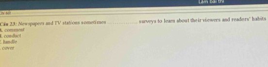 Lâm bài thị 
:es tíde 
Cầu 23: Newspapers and TV stations sometimes _surveys to learn about their viewers and readers' habits 
L comment 
. conduct 
handle 
cover