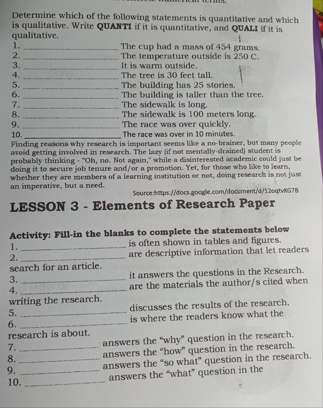 Determine which of the following statements is quantitative and which 
is qualitative. Write QUANTI if it is quantitative, and QUALI if it is 
qualitative. 
1. _The cup had a mass of 454 grams. 
2. _The temperature outside is 250 C. 
3. _It is warm outside. 
4. _The tree is 30 feet tall. 
5. _The building has 25 stories. 
6. _The building is taller than the tree. 
7. _The sidewalk is long. 
8. _The sidewalk is 100 meters long. 
9. _The race was over quickly. 
10. _The race was over in 10 minutes. 
Finding reasons why research is important seems like a no-brainer, but many people 
avoid getting involved in research. The lazy (if not mentally-drained) student is 
probably thinking - "Oh, no. Not again," while a disinterested academic could just be 
doing it to secure job tenure and/or a promotion. Yet, for those who like to learn, 
whether they are members of a learning institution or not, doing research is not just 
an imperative, but a need. 
Source:https://docs.google.com/document/d/12oqtvKG7B 
LESSON 3 - Elements of Research Paper 
Activity: Fill-in the blanks to complete the statements below 
1. _is often shown in tables and figures. 
2. _are descriptive information that let readers 
search for an article. 
3. _it answers the questions in the Research. 
4. _are the materials the author/s cited when 
writing the research. 
5. _discusses the results of the research. 
6. _is where the readers know what the 
research is about. 
7. 
answers the “why” question in the research. 
8. _answers the “how” question in the research. 
9. __answers the “so what” question in the research. 
answers the “what” question in the 
10._