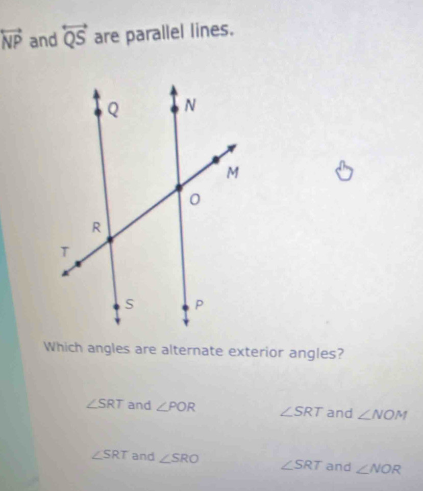 overleftrightarrow NP and overleftrightarrow QS are parallel lines.
Which angles are alternate exterior angles?
∠ SRT and ∠ POR ∠ SRT and ∠ NOM
∠ SRT and ∠ SRO ∠ SRT and ∠ NOR