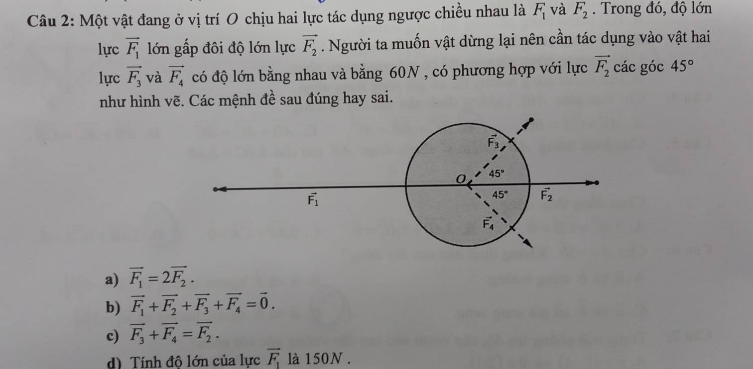 Một vật đang ở vị trí O chịu hai lực tác dụng ngược chiều nhau là F_1 và F_2. Trong đó, độ lớn
lực vector F_1 lớn gấp đôi độ lớn lực vector F_2. Người ta muốn vật dừng lại nên cần tác dụng vào vật hai
lực vector F_3 và vector F_4 có độ lớn bằng nhau và bằng 60N , có phương hợp với lực vector F_2 các góc 45°
như hình vẽ. Các mệnh đề sau đúng hay sai.
a) vector F_1=2vector F_2.
b) vector F_1+vector F_2+vector F_3+vector F_4=vector 0.
c) vector F_3+vector F_4=vector F_2.
d) Tính đô lớn của lực vector F_1 là 150N .