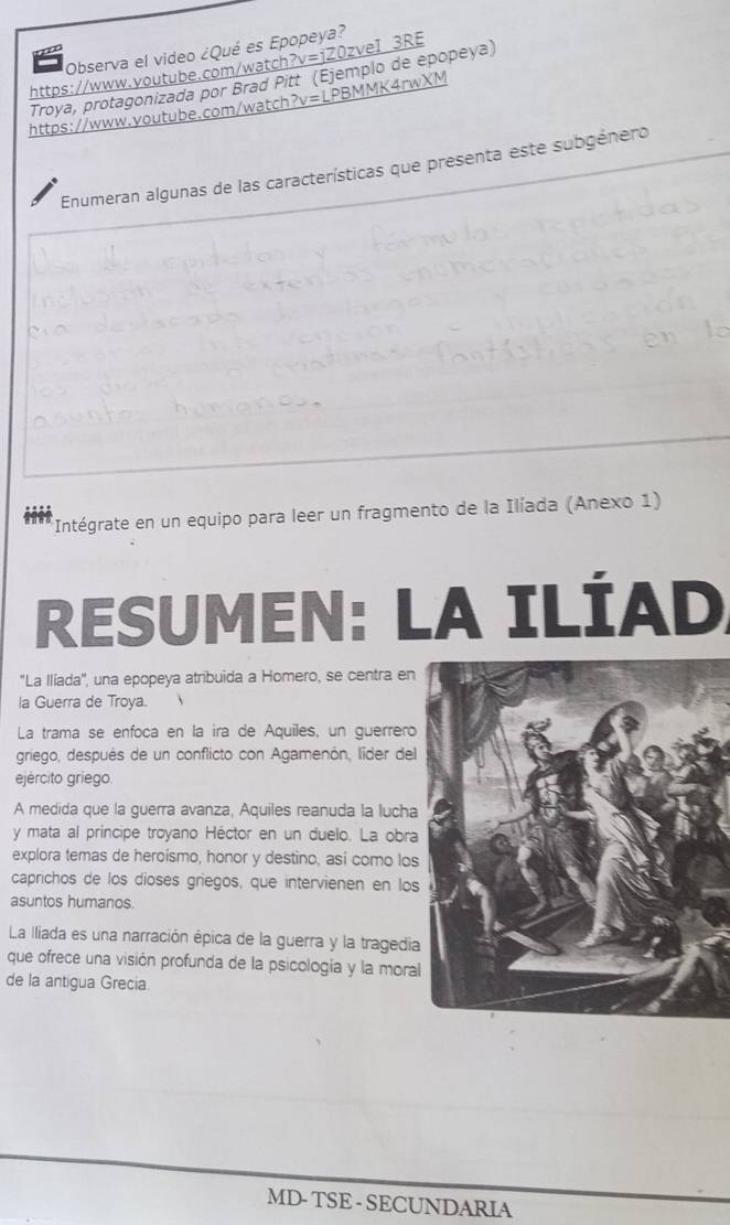 Observa el video ¿Qué es Epopeya? 
https://www.voutube.com/watch?v=jZ0zveI 3RE 
Troya, protagonizada por Brad Pitt (Ejemplo de epopeya) 
https://www.voutube.com/watch?v=LPBMMK4rwXM 
Enumeran algunas de las características que presenta este subgénero 
Intégrate en un equipo para leer un fragmento de la Ilíada (Anexo 1) 
RESUMEN: LA ILÍAD 
''La Ilíada'', una epopeya atribuida a Homero, se centra en 
la Guerra de Troya. 
La trama se enfoca en la ira de Aquiles, un guerrero 
griego, después de un conflicto con Agamenón, líder del 
ejército griego 
A medida que la guerra avanza, Aquiles reanuda la lucha 
y mata al príncipe troyano Héctor en un duelo. La obra 
explora temas de heroísmo, honor y destino, así como los 
caprichos de los dioses griegos, que intervienen en los 
asuntos humanos. 
La Iliada es una narración épica de la guerra y la tragedia 
que ofrece una visión profunda de la psicología y la moral 
de la antigua Grecia. 
MD- TSE - SECUNDARIA