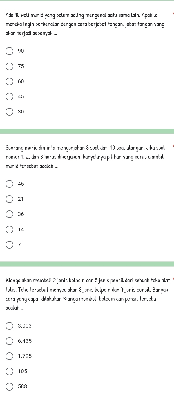 Ada 10 wali murid yang belum saling mengenal satu sama lain. Apabila
mereka ingin berkenalan dengan cara berjabat tangan, jabat tangan yang
akan terjadi sebanyak ...
90
75
60
45
30
Seorang murid diminta mengerjakan 8 soal dari 10 soal ulangan. Jika soal
nomor 1, 2, dan 3 harus dikerjakan, banyaknya pilihan yang harus diambil
murid tersebut adalah ...
45
21
36
14
7
Kianga akan membeli 2 jenis bolpoin dan 5 jenis pensil dari sebuah toko alat 
tulis. Toko tersebut menyediakan 8 jenis bolpoin dan 7 jenis pensil. Banyak
cara yang dapat dilakukan Kianga membeli bolpoin dan pensil tersebut
adalah ...
3.003
6.435
1.725
105
588