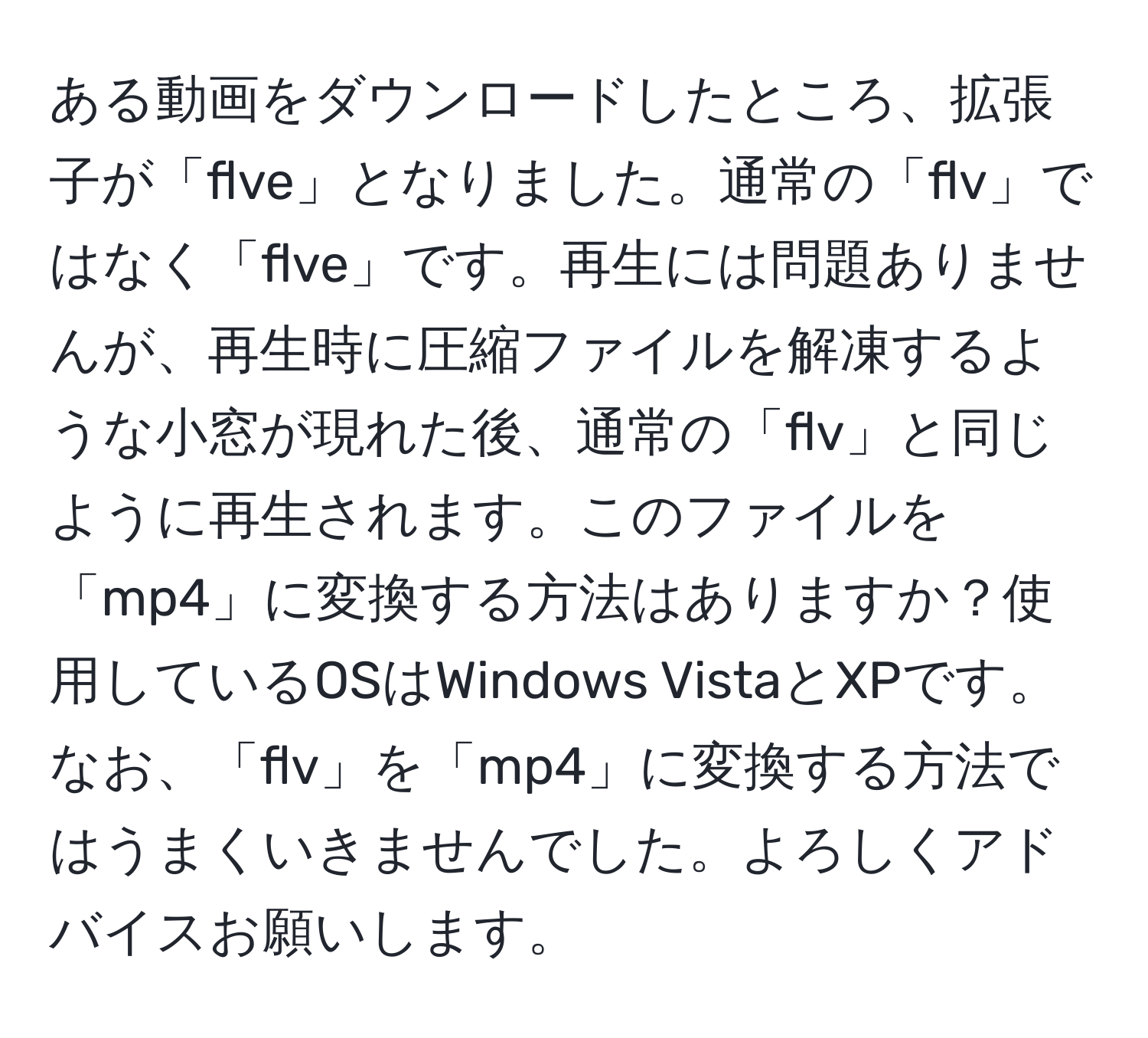 ある動画をダウンロードしたところ、拡張子が「flve」となりました。通常の「flv」ではなく「flve」です。再生には問題ありませんが、再生時に圧縮ファイルを解凍するような小窓が現れた後、通常の「flv」と同じように再生されます。このファイルを「mp4」に変換する方法はありますか？使用しているOSはWindows VistaとXPです。なお、「flv」を「mp4」に変換する方法ではうまくいきませんでした。よろしくアドバイスお願いします。