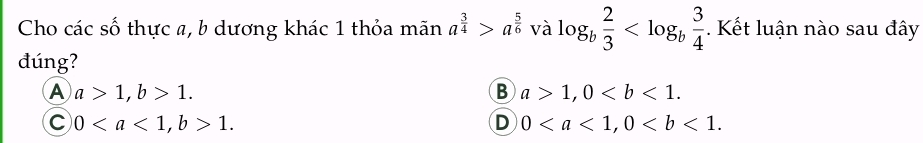 Cho các số thực a, b dương khác 1 thỏa mãn a^(frac 3)4>a^(frac 5)6 và log _b 2/3  . Kết luận nào sau đây
đúng?
A a>1, b>1.
B a>1, 0.
C 0, b>1.
D 0, 0.