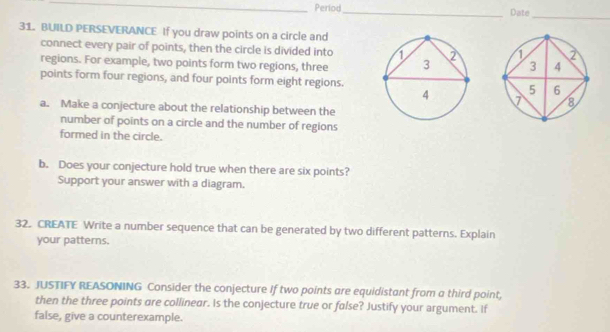 Period_ Date 
_ 
31. BUILD PERSEVERANCE If you draw points on a circle and 
connect every pair of points, then the circle is divided into 
regions. For example, two points form two regions, three 
points form four regions, and four points form eight regions. 
a. Make a conjecture about the relationship between the 
number of points on a circle and the number of regions 
formed in the circle. 
b. Does your conjecture hold true when there are six points? 
Support your answer with a diagram. 
32. CREATE Write a number sequence that can be generated by two different patterns. Explain 
your patterns. 
33. JUSTIFY REASONING Consider the conjecture If two points are equidistant from a third point, 
then the three points are collinear. Is the conjecture true or false? Justify your argument. If 
false, give a counterexample.