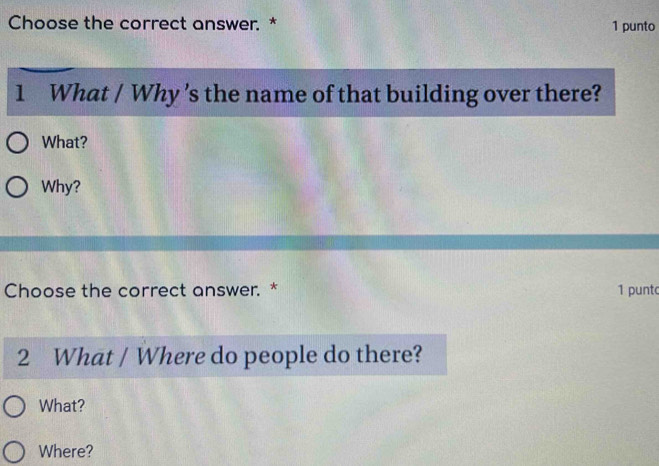 Choose the correct answer. * 1 punto
1 What / Why 's the name of that building over there?
What?
Why?
Choose the correct answer. * 1 punt
2 What / Where do people do there?
What?
Where?