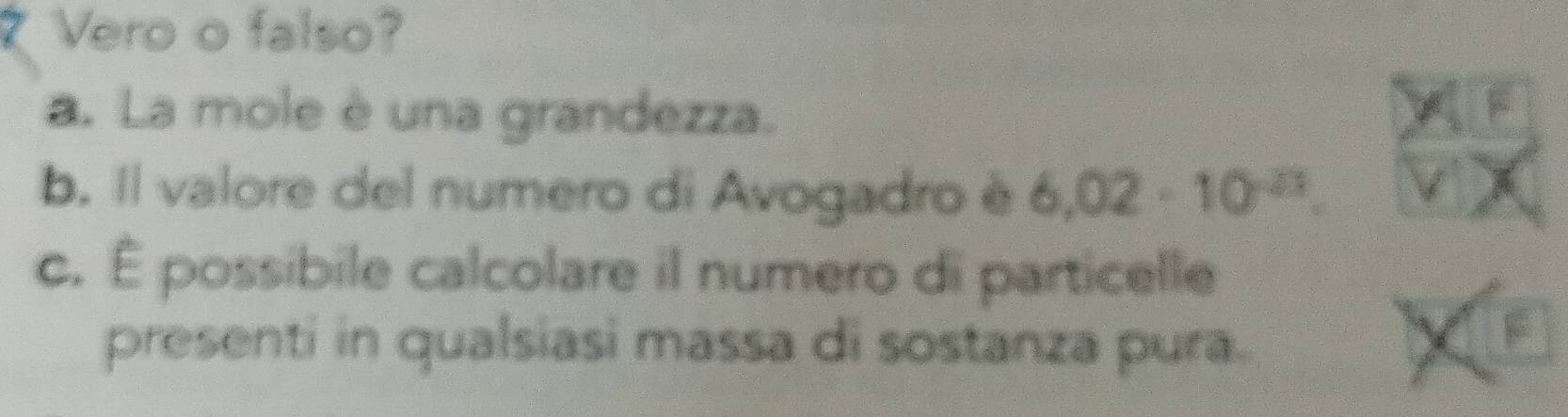 Vero o falso?
a. La mole è una grandezza.
b. Il valore del numero di Avogadro é 6.02· 10^(-23).
c. É possibile calcolare il numero di particelle
presenti in qualsiasi massa di sostanza pura.