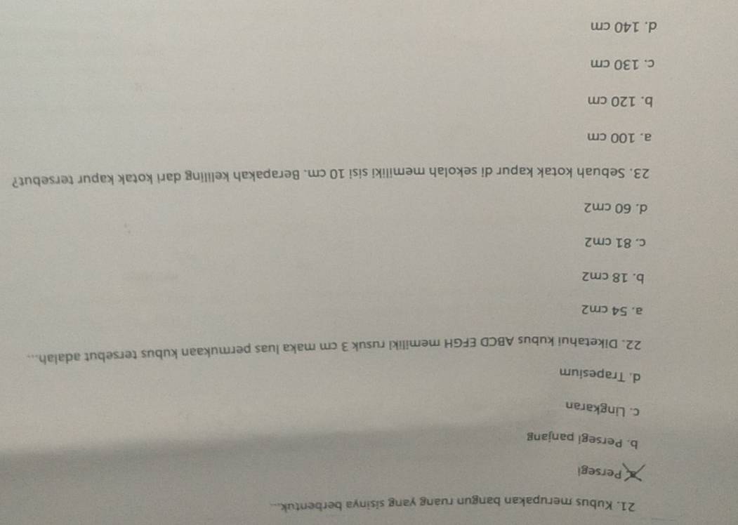 Kubus merupakan bangun ruang yang sisinya berbentuk...
Persegi
b. Persegi panjang
c. Lingkaran
d. Trapesium
22. Diketahui kubus ABCD EFGH memiliki rusuk 3 cm maka luas permukaan kubus tersebut adalah...
a. 54 cm2
b. 18 cm2
c. 81 cm2
d. 60 cm2
23. Sebuah kotak kapur di sekolah memiliki sisi 10 cm. Berapakah keliling dari kotak kapur tersebut?
a. 100 cm
b. 120 cm
c. 130 cm
d. 140 cm