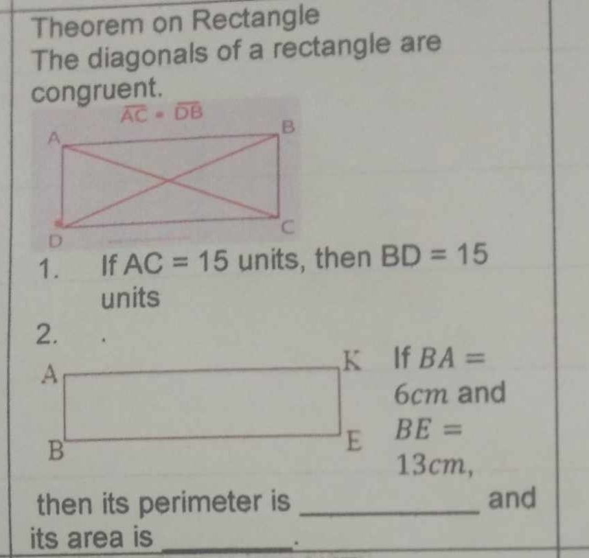 Theorem on Rectangle
The diagonals of a rectangle are
congruent.
1. If AC=15 units , then BD=15
units
If BA=
6cm and
BE=
13cm,
then its perimeter is _and
its area is_
.