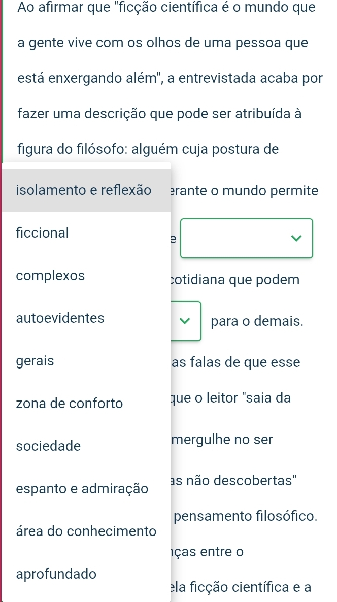 Ao afirmar que "ficção científica é o mundo que
a gente vive com os olhos de uma pessoa que
está enxergando além', a entrevistada acaba por
fazer uma descrição que pode ser atribuída à
figura do filósofo: alguém cuja postura de
isolamento e reflexão rante o mundo permite
ficcional
e
V
complexos cotidiana que podem
autoevidentes
para o demais.
gerais as falas de que esse
zona de conforto que o leitor "saia da
sociedade
mergulhe no ser
espanto e admiração as não descobertas"
pensamento filosófico.
área do conhecimento
ças en tre o
aprofundado
ela ficção científica e a