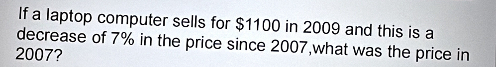 If a laptop computer sells for $1100 in 2009 and this is a 
decrease of 7% in the price since 2007,what was the price in
2007?