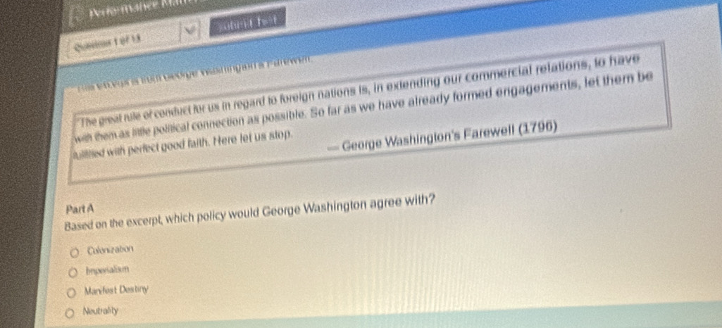 rto manée Mall
Qunioort of 13 subr id fat
Segr is from Geóge veatingan a Parewen .
The great rule of conduct for us in regard to foreign nations is, in extending our commercial relations, to have
with them as little political connection as possible. So far as we have already formed engagements, let them be
— George Washington's Farewell (1796)
fuiilied with perfect good faith. Here let us stop.
Part A
Based on the excerpt, which policy would George Washington agree with?
Colonization
Imperialism
Manifest Destiny
Neutrality
