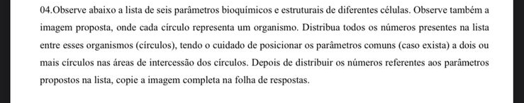 Observe abaixo a lista de seis parâmetros bioquímicos e estruturais de diferentes células. Observe também a 
imagem proposta, onde cada círculo representa um organismo. Distribua todos os números presentes na lista 
entre esses organismos (círculos), tendo o cuidado de posicionar os parâmetros comuns (caso exista) a dois ou 
mais círculos nas áreas de intercessão dos círculos. Depois de distribuir os números referentes aos parâmetros 
propostos na lista, copie a imagem completa na folha de respostas.