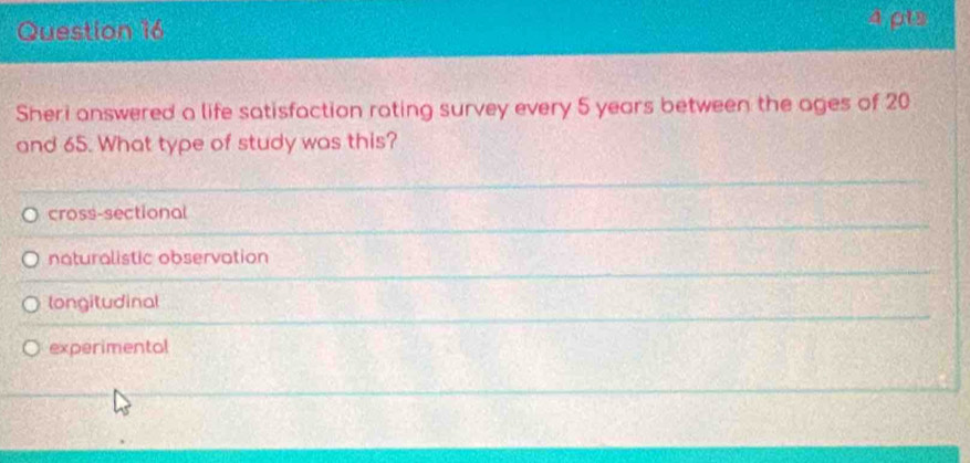 4ρts
Sheri answered a life satisfaction rating survey every 5 years between the ages of 20
and 65. What type of study was this?
cross-sectional
naturalistic observation
longitudinal
experimentol