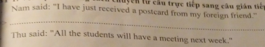 Huyền từ cầu trực tiếp sang câu gián tiến 
Nam said: "I have just received a postcard from my foreign friend." 
Thu said: "All the students will have a meeting next week."