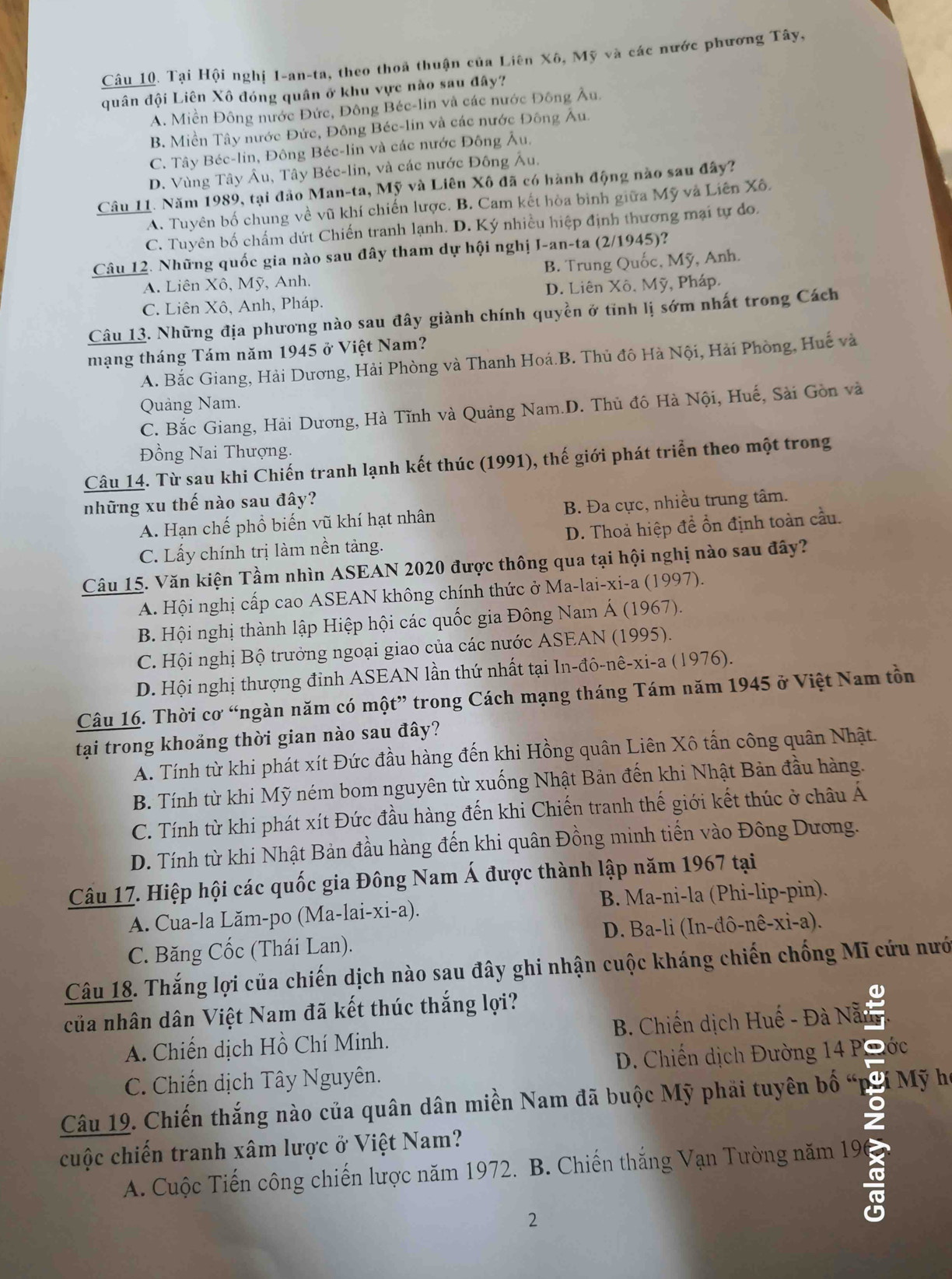 Tại Hội nghị 1-an-ta, theo thoa thuận của Liên Xô, Mỹ và các nước phương Tây,
quân đội Liên Xô đóng quân ở khu vực nào sau đây?
A. Miền Đông nước Đức, Đông Béc-lin và các nước Đông Âu.
B. Miền Tây nước Đức, Đông Béc-lin và các nước Đông Âu.
C. Tây Béc-lin, Đông Béc-lin và các nước Đông Âu.
D. Vùng Tây Âu, Tây Béc-lin, và các nước Đông Âu.
Câu 11. Năm 1989, tại đảo Man-ta, Mỹ và Liên Xô đã có hành động nào sau đây?
A. Tuyên bố chung về vũ khí chiến lược. B. Cam kết hòa bình giữa Mỹ và Liên Xô.
C. Tuyên bố chấm dứt Chiến tranh lạnh. D. Ký nhiều hiệp định thương mại tự do.
Câu 12. Những quốc gia nào sau đây tham dự hội nghị I-an-ta (2/1945)?
A. Liên Xô, Mỹ, Anh, B. Trung Quốc, Mỹ, Anh.
C. Liên Xô, Anh, Pháp. D. Liên Xô. Mỹ, Pháp.
Câu 13. Những địa phương nào sau đây giành chính quyền ở tĩnh lị sớm nhất trong Cách
mạng tháng Tám năm 1945 ở Việt Nam?
A. Bắc Giang, Hải Dương, Hải Phòng và Thanh Hoá.B. Thủ đô Hà Nội, Hải Phòng, Huế và
Quảng Nam.
C. Bắc Giang, Hải Dương, Hà Tĩnh và Quảng Nam.D. Thủ đô Hà Nội, Huế, Sài Gồn và
Đồng Nai Thượng.
Câu 14. Từ sau khi Chiến tranh lạnh kết thúc (1991), thế giới phát triển theo một trong
những xu thế nào sau đây?
A. Hạn chế phổ biến vũ khí hạt nhân B. Đa cực, nhiều trung tâm.
C. Lấy chính trị làm nền tảng. D. Thoả hiệp để ổn định toàn cầu.
Câu 15. Văn kiện Tầm nhìn ASEAN 2020 được thông qua tại hội nghị nào sau đây?
A. Hội nghị cấp cao ASEAN không chính thức ở Ma-lai-xi-a (1997).
B. Hội nghị thành lập Hiệp hội các quốc gia Đông Nam Á (1967).
C. Hội nghị Bộ trưởng ngoại giao của các nước ASEAN (1995).
D. Hội nghị thượng đỉnh ASEAN lần thứ nhất tại In-đô-nê-xi-a (1976).
Câu 16. Thời cơ “ngàn năm có một” trong Cách mạng tháng Tám năm 1945 ở Việt Nam tồn
tại trong khoảng thời gian nào sau đây?
A. Tính từ khi phát xít Đức đầu hàng đến khi Hồng quân Liên Xô tấn công quân Nhật.
B. Tính từ khi Mỹ ném bom nguyên từ xuống Nhật Bản đến khi Nhật Bản đầu hàng.
C. Tính từ khi phát xít Đức đầu hàng đến khi Chiến tranh thế giới kết thúc ở châu Á
D. Tính từ khi Nhật Bản đầu hàng đến khi quân Đồng minh tiến vào Đông Dương.
Câu 17. Hiệp hội các quốc gia Đông Nam Á được thành lập năm 1967 tại
A. Cua-la Lăm-po (Ma-lai-xi-a). B. Ma-ni-la (Phi-lip-pin).
C. Băng Cốc (Thái Lan).  D. Ba-li (In-đô -nhat e-xhat i-a).
Câu 18. Thắng lợi của chiến dịch nào sau đây ghi nhận cuộc kháng chiến chống Mĩ cứu nướ
của nhân dân Việt Nam đã kết thúc thắng lợi?
a
A. Chiến dịch Hồ Chí Minh.  B. Chiến dịch Huế - Đà Nẵm
C. Chiến dịch Tây Nguyên.  D. Chiến dịch Đường 14 PĐĐớc
Câu 19. Chiến thắng nào của quân dân miền Nam đã buộc Mỹ phải tuyên bố 9  Mỹ h
cuộc chiến tranh xâm lược ở Việt Nam?
A. Cuộc Tiến công chiến lược năm 1972. B. Chiến thắng Vạn Tường năm 19
2