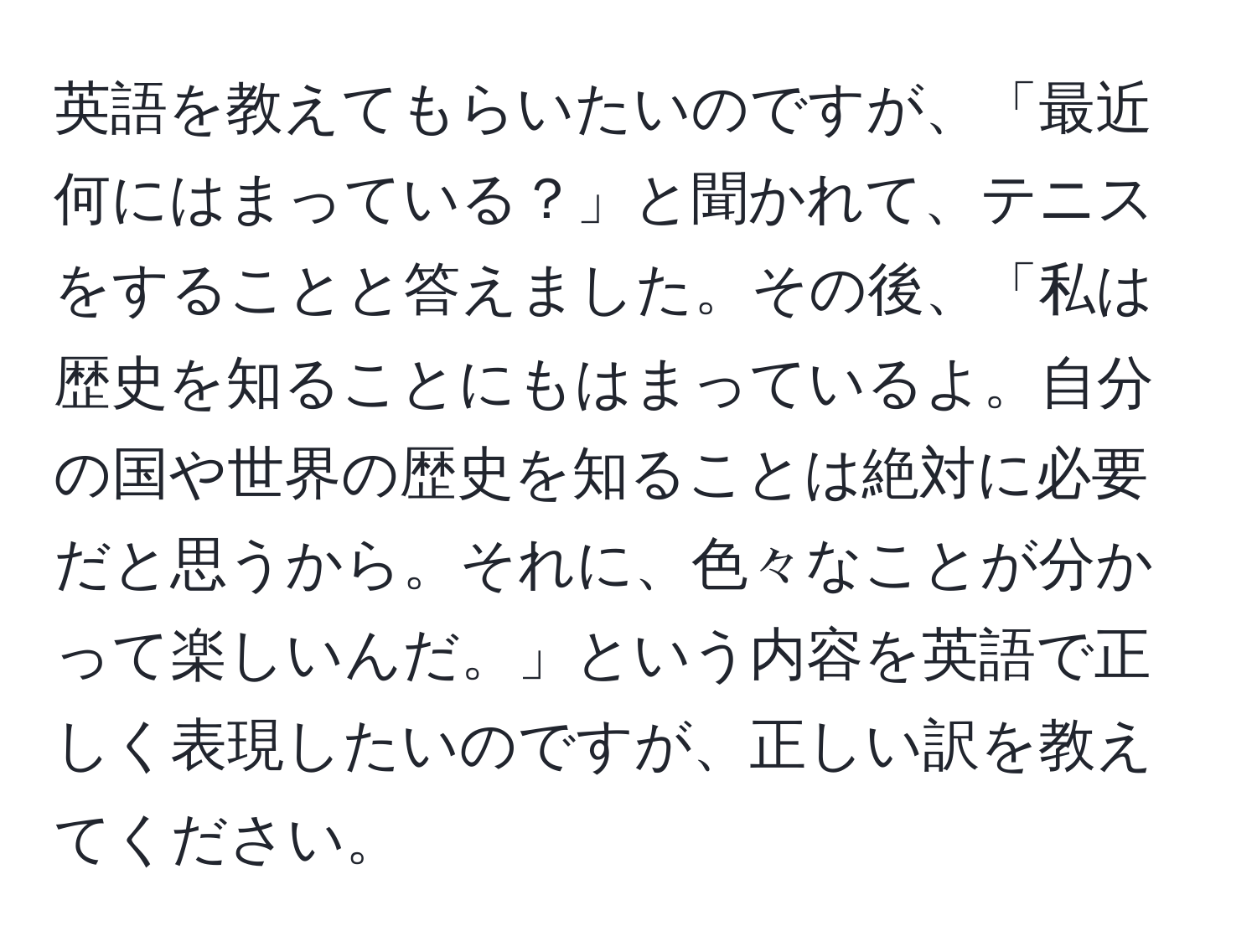 英語を教えてもらいたいのですが、「最近何にはまっている？」と聞かれて、テニスをすることと答えました。その後、「私は歴史を知ることにもはまっているよ。自分の国や世界の歴史を知ることは絶対に必要だと思うから。それに、色々なことが分かって楽しいんだ。」という内容を英語で正しく表現したいのですが、正しい訳を教えてください。