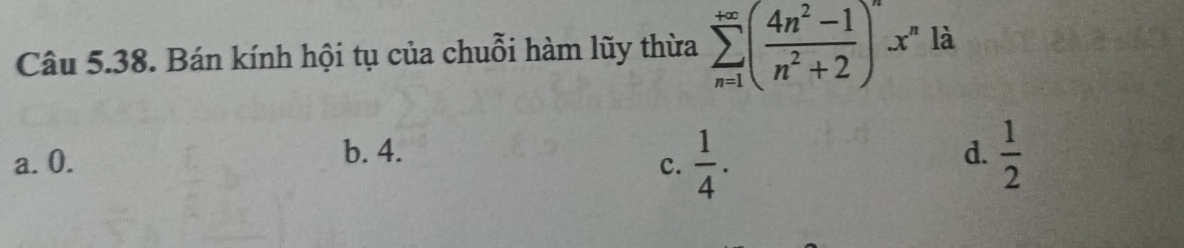 Bán kính hội tụ của chuỗi hàm lũy thừa sumlimits _(n=1)^(+∈fty)( (4n^2-1)/n^2+2 )^nx^n là
a. 0. b. 4. d.  1/2 
c.  1/4 .