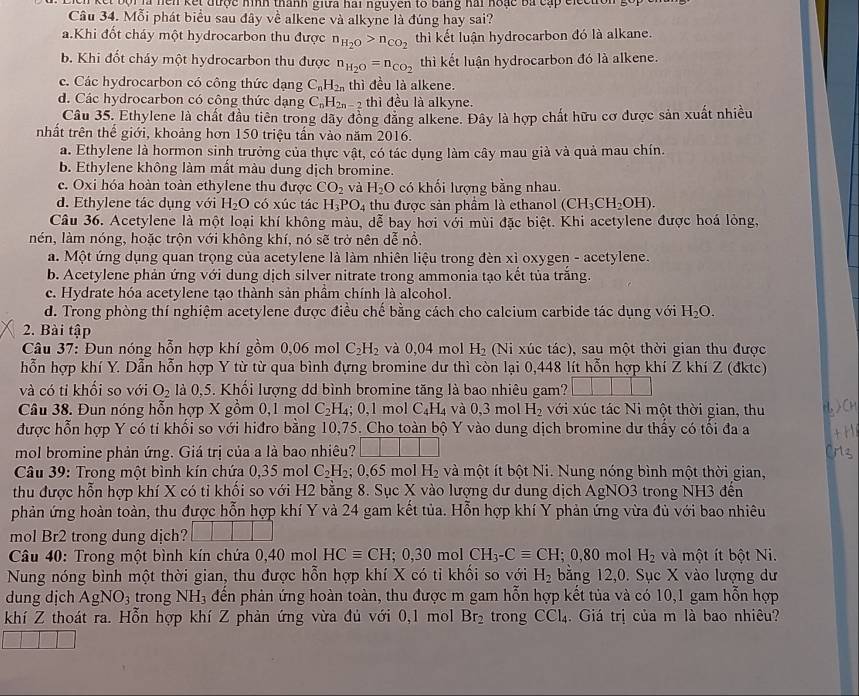 ịa hcn kết được nình thành giữa hai nguyên tố bằng hai hoạc ba cấp ciecton 
Câu 34. Mỗi phát biểu sau đây về alkene và alkyne là đúng hay sai?
a.Khi đốt cháy một hydrocarbon thu được n_H_2O>n_CO_2 thì kết luận hydrocarbon đó là alkane.
b. Khi đốt cháy một hydrocarbon thu được n_H_2O=n_CO_2 thì kết luận hydrocarbon đó là alkene.
c. Các hydrocarbon có công thức dạng C_nH_2n thì đều là alkene.
d. Các hydrocarbon có công thức dạng C_nH_2n-2 thì đều là alkyne.
Câu 35. Ethylene là chất đầu tiên trong dãy đồng đăng alkene. Đây là hợp chất hữu cơ được sản xuất nhiều
nhất trên thế giới, khoảng hơn 150 triệu tấn vào năm 2016.
a. Ethylene là hormon sinh trưởng của thực vật, có tác dụng làm cây mau già và quả mau chín.
b. Ethylene không làm mất màu dung dịch bromine.
c. Oxi hóa hoàn toàn ethylene thu được CO_2 và H_2O có khối lượng bằng nhau.
d. Ethylene tác dụng với H_2O có xúc tác H_3PO_4 thu được sản phầm là ethanol (CH_3CH_2OH).
Câu 36. Acetylene là một loại khí không màu, dễ bay hơi với mùi đặc biệt. Khi acetylene được hoá lỏng,
nén, làm nóng, hoặc trộn với không khí, nó sẽ trở nên dễ nổ.
a. Một ứng dụng quan trọng của acetylene là làm nhiên liệu trong đèn xỉ oxygen - acetylene.
b. Acetylene phản ứng với dung dịch silver nitrate trong ammonia tạo kết tủa trăng.
c. Hydrate hóa acetylene tạo thành sản phầm chính là alcohol.
d. Trong phòng thí nghiệm acetylene được điều chế bằng cách cho calcium carbide tác dụng với H_2O.
2. Bài tập
Câu 37: Đun nóng hỗn hợp khí gồm 0,06 mol C_2H_2 và 0,04 mol H_2 (Ni xúc tác), sau một thời gian thu được
hỗn hợp khí Y. Dẫn hỗn hợp Y từ từ qua bình đựng bromine dư thì còn lại 0,448 lít hỗn hợp khí Z khí Z (đktc)
và có tỉ khối so với O_2 là 0,5. Khối lượng dd bình bromine tăng là bao nhiêu gam?
Câu 38. Đun nóng hỗn hợp X gồm 0,1 mol C_2H_4;0,1 mol C_4H_4 và 0,3 mol H_2 với xúc tác Ni một thời gian, thu
được hỗn hợp Y có tỉ khối so với hiđro bằng 10,75. Cho toàn bộ Y vào dung dịch bromine dư thấy có tối đa a
mol bromine phản ứng. Giá trị của a là bao nhiêu?
Câu 39: Trong một bình kín chứa 0,35 mol C_2H_2 0,65 mol H_2 và một ít bột Ni. Nung nóng bình một thời gian,
thu được hỗn hợp khí X có tỉ khối so với H2 bằng 8. Sục X vào lượng dư dung dịch AgNO3 trong NH3 đến
phản ứng hoàn toàn, thu được hỗn hợp khí Y và 24 gam kết tủa. Hỗn hợp khí Y phản ứng vừa đù với bao nhiêu
mol Br2 trong dung dịch? 1□
Câu 40: Trong một bình kín chứa 0,40 mol HCequiv CH:; 0,30 mol CH_3-Cequiv CH; 0 80 mol H_2 và một ít bột Ni.
Nung nóng bình một thời gian, thu được hỗn hợp khí X có tỉ khối so với H_2 bằng 12,0. Sục X vào lượng dư
dung dịch AgNO_3 trong NH₃ đến phản ứng hoàn toàn, thu được m gam hỗn hợp kết tủa và có 10,1 gam hỗn hợp
khí Z thoát ra. Hỗn hợp khí Z phản ứng vừa đủ với 0,1 mol Br_2 trong CCl_4. Giá trị của m là bao nhiêu?