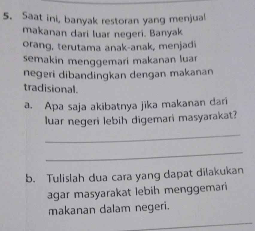 Saat ini, banyak restoran yang menjual 
makanan dari luar negeri. Banyak 
orang, terutama anak-anak, menjadí 
semakin menggemari makanan luar 
negeri dibandingkan dengan makanan 
tradisional. 
a. Apa saja akibatnya jika makanan dari 
luar negeri lebih digemari masyarakat? 
_ 
_ 
b. Tulislah dua cara yang dapat dilakukan 
agar masyarakat lebih menggemari 
makanan dalam negeri. 
_