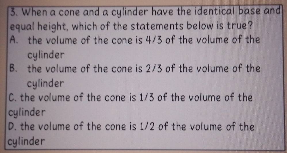 When a cone and a cylinder have the identical base and
equal height, which of the statements below is true?
A. the volume of the cone is 4/3 of the volume of the
cylinder
B. the volume of the cone is 2/3 of the volume of the
cylinder
C. the volume of the cone is 1/3 of the volume of the
cylinder
D. the volume of the cone is 1/2 of the volume of the
cylinder