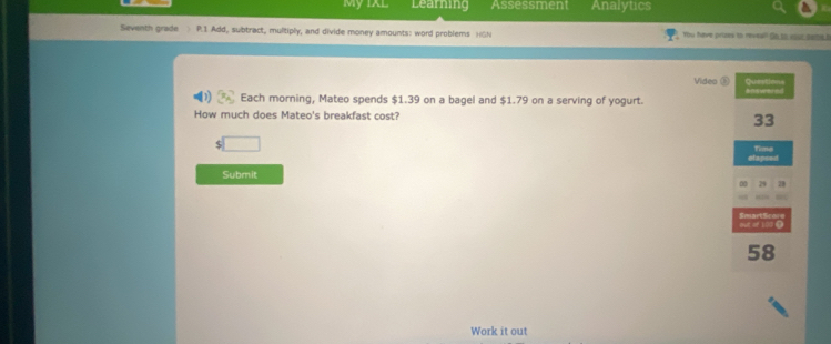 My IXL Learning Assessment Analytics 
Seventh grade P.1 Add, subtract, multiply, and divide money amounts: word problems )(GN Yu have prises to reveal! Oo to your same b 
Video D Questions 
Each morning, Mateo spends $1.39 on a bagel and $1.79 on a serving of yogurt. answared 
How much does Mateo's breakfast cost? 33
$□
Time 
stapsed 
Submit 
2 
out of 100 0 Smart Sc
58
Work it out