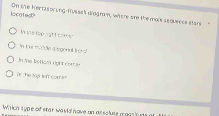 located? On the Hertzsprung-Russell diagram, where are the main sequence stars
In the top right corner
In the middle diagonal band
In the bottom right corner
In the top left corner
Which type of star would have an absolute maanitude n