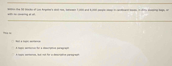 Within the 50 blocks of Los Angeles's skid row, between 7,000 and 8,000 people sleep in cardboard boxes, in dirty sleeping bags, or
with no covering at all.
This is:
Not a topic sentence
A topic sentence for a descriptive paragraph
A topic sentence, but not for a descriptive paragraph