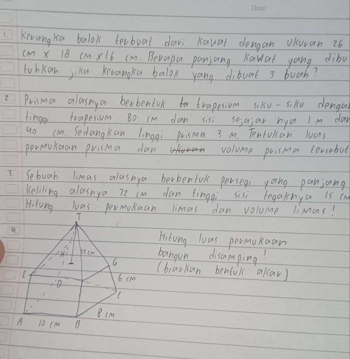 Kevangka balok levboat davi Kaval dengan vKovan 26
(m X 18 cm X16 cm. Bevapa panjang Kawat yang dibo 
tubkan jiku Kevangka balok yang dibuat 3 buah? 
2Prisma alasnya berbentvk trapesiom siko-sike denga 
tingqi trapesiom 80 (m dan sisi sejajar nya I m day 
go cm. Sedangkan linggi puisma 3 M. Tentokan luas 
permukuan prisma dan volome prisma tersebot 
3. Sebuah limas alasnya berbentok persegi yang panjang 
Keliling alasnya 72 cm dan tingqi sisi tegaknya is (m
Hitong las permokuan limas dan volume limas! 
9.Hitong loas permokaan 
bangun disamping? 
(biavkan benlok akav)