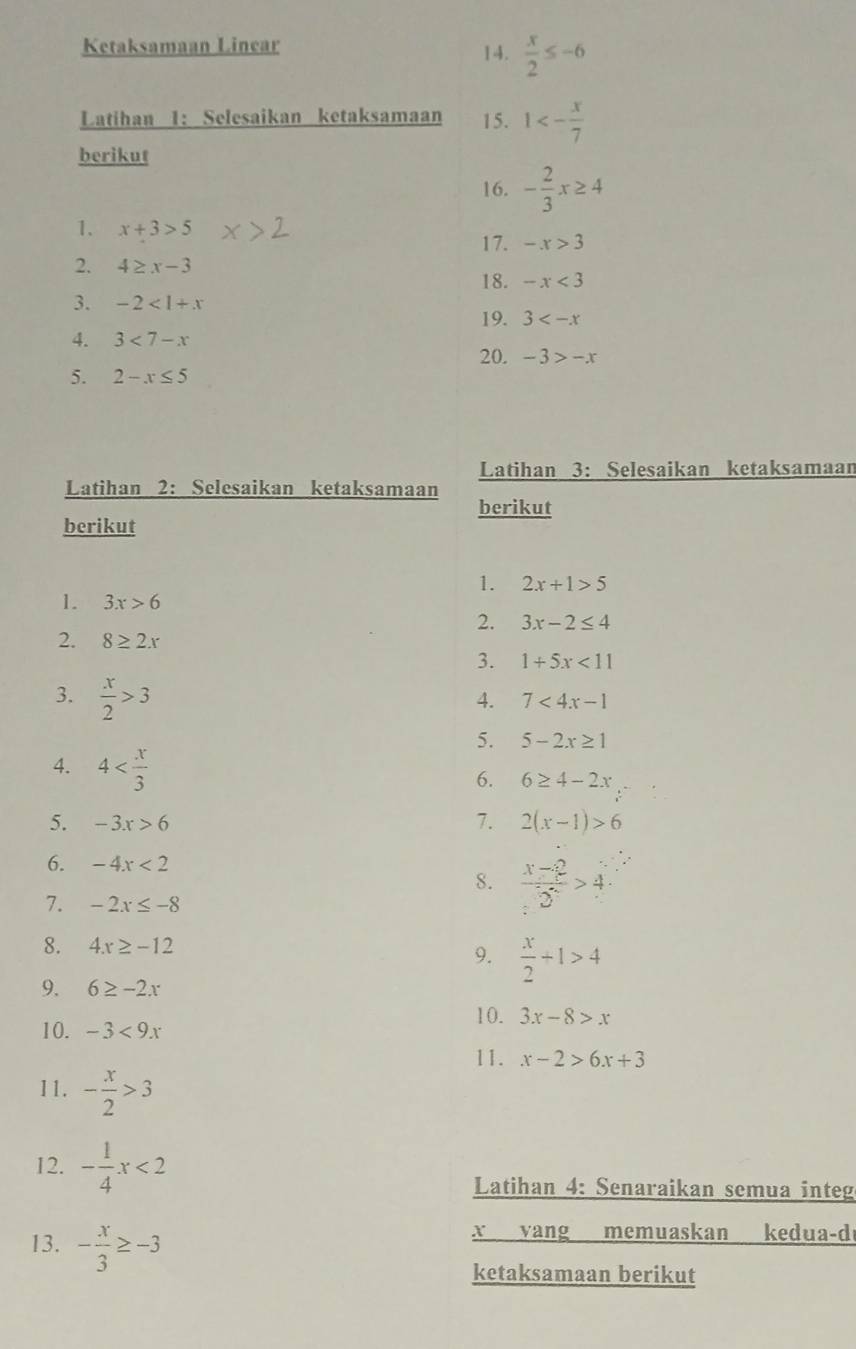 Ketaksamaan Linear 14.  x/2 ≤ -6
Latihan 1: Selesaikan ketaksamaan 15. 1<- x/7 
berikut 
16. - 2/3 x≥ 4
1. x+3>5
17. -x>3
2. 4≥ x-3
18. -x<3</tex> 
3. -2<1+x
19. 3
4. 3<7-x</tex> 
20. -3>-x
5. 2-x≤ 5
Latihan 3: Selesaikan ketaksamaan 
Latihan 2: Selesaikan ketaksamaan berikut 
berikut 
1. 2x+1>5
1. 3x>6
2. 3x-2≤ 4
2. 8≥ 2x
3. 1+5x<11</tex> 
3.  x/2 >3
4. 7<4x-1</tex> 
5. 5-2x≥ 1
4. 4
6. 6≥ 4-2x
5. -3x>6 7. 2(x-1)>6
6. -4x<2</tex> 
8.  (x-2)/2 >4
7. -2x≤ -8
8. 4x≥ -12
9.  x/2 +1>4
9. 6≥ -2x
10. -3<9x</tex> 
10. 3x-8>x
11. x-2>6x+3
11. - x/2 >3
12. - 1/4 x<2</tex> 
Latihan 4: Senaraikan semua integ 
13. - x/3 ≥ -3
x vang memuaskan kedua-d 
ketaksamaan berikut