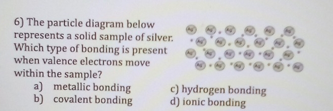 The particle diagram below
represents a solid sample of silver.
Which type of bonding is present
when valence electrons move
within the sample?
a) metallic bonding c) hydrogen bonding
b) covalent bonding d) ionic bonding