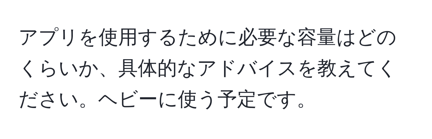 アプリを使用するために必要な容量はどのくらいか、具体的なアドバイスを教えてください。ヘビーに使う予定です。