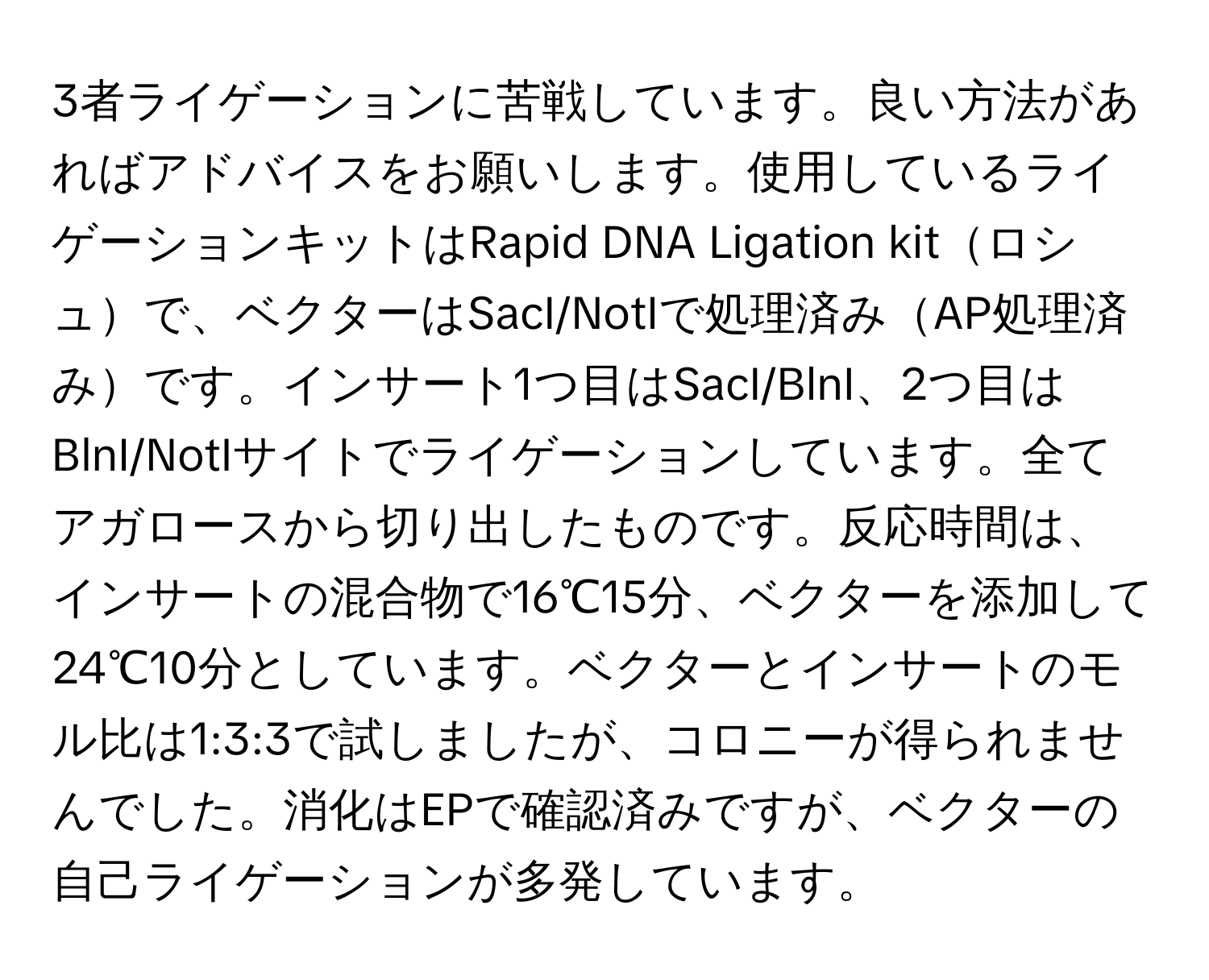 3者ライゲーションに苦戦しています。良い方法があればアドバイスをお願いします。使用しているライゲーションキットはRapid DNA Ligation kitロシュで、ベクターはSacI/NotIで処理済みAP処理済みです。インサート1つ目はSacI/BlnI、2つ目はBlnI/NotIサイトでライゲーションしています。全てアガロースから切り出したものです。反応時間は、インサートの混合物で16℃15分、ベクターを添加して24℃10分としています。ベクターとインサートのモル比は1:3:3で試しましたが、コロニーが得られませんでした。消化はEPで確認済みですが、ベクターの自己ライゲーションが多発しています。