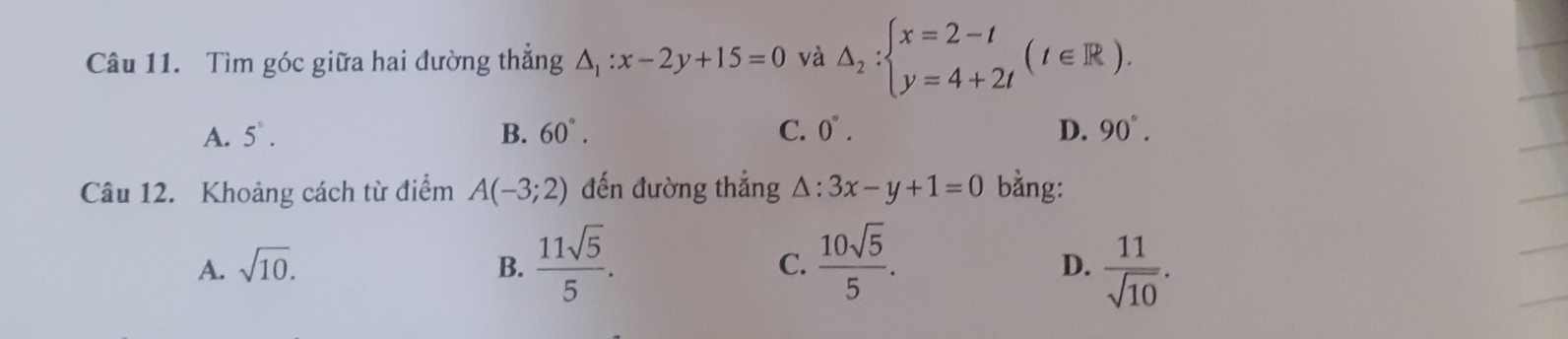 Tìm góc giữa hai đường thẳng △ _1:x-2y+15=0 và △ _2:beginarrayl x=2-t y=4+2tendarray.  (t∈ R).
A. 5°. B. 60°. C. 0°. D. 90°. 
Câu 12. Khoảng cách từ điểm A(-3;2) đến đường thắng △ :3x-y+1=0 bằng:
A. sqrt(10). B.  11sqrt(5)/5 . C.  10sqrt(5)/5 .  11/sqrt(10) . 
D.