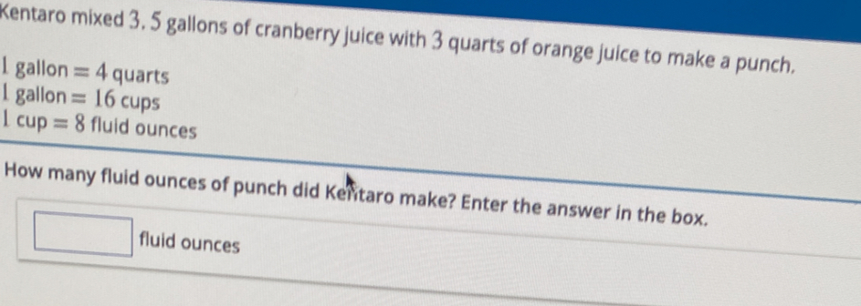 Kentaro mixed 3. 5 gallons of cranberry juice with 3 quarts of orange juice to make a punch.
1 gallon =4quarts
I gallon =16cups
1cup=8 fluid ounces
How many fluid ounces of punch did Kentaro make? Enter the answer in the box. 
fluid ounces