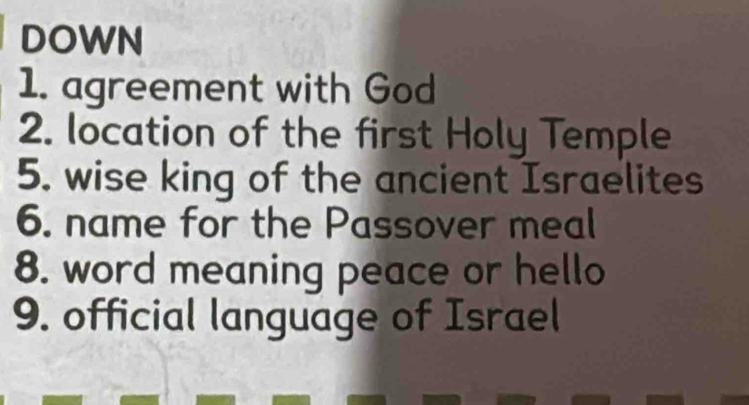 DOWN 
1. agreement with God 
2. location of the first Holy Temple 
5. wise king of the ancient Israelites 
6. name for the Passover meal 
8. word meaning peace or hello 
9. official language of Israel