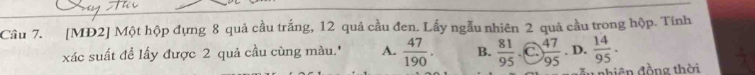 [MĐ2] Một hộp đựng 8 quả cầu trắng, 12 quả cầu đen. Lấy ngẫu nhiên 2 quả cầu trong hộp. Tính
xác suất để lấy được 2 quả cầu cùng màu.' A.  47/190 . B.  81/95  C  47/95 . D.  14/95 . 
di ên đồng thời