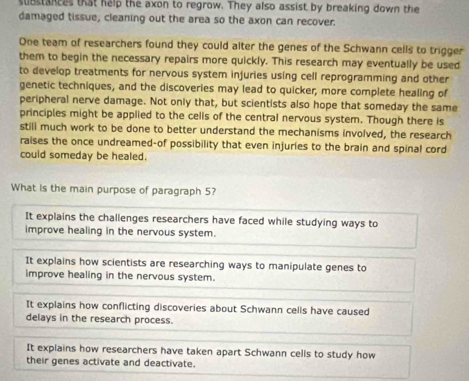 substances that help the axon to regrow. They also assist by breaking down the
damaged tissue, cleaning out the area so the axon can recover.
One team of researchers found they could alter the genes of the Schwann cells to trigger
them to begin the necessary repairs more quickly. This research may eventually be used
to develop treatments for nervous system injuries using cell reprogramming and other
genetic techniques, and the discoveries may lead to quicker, more complete healing of
peripheral nerve damage. Not only that, but scientists also hope that someday the same
principles might be applied to the cells of the central nervous system. Though there is
still much work to be done to better understand the mechanisms involved, the research
raises the once undreamed-of possibility that even injuries to the brain and spinal cord
could someday be healed.
What is the main purpose of paragraph 5?
It explains the challenges researchers have faced while studying ways to
improve healing in the nervous system.
It explains how scientists are researching ways to manipulate genes to
improve healing in the nervous system.
It explains how conflicting discoveries about Schwann cells have caused
delays in the research process.
It explains how researchers have taken apart Schwann cells to study how
their genes activate and deactivate.