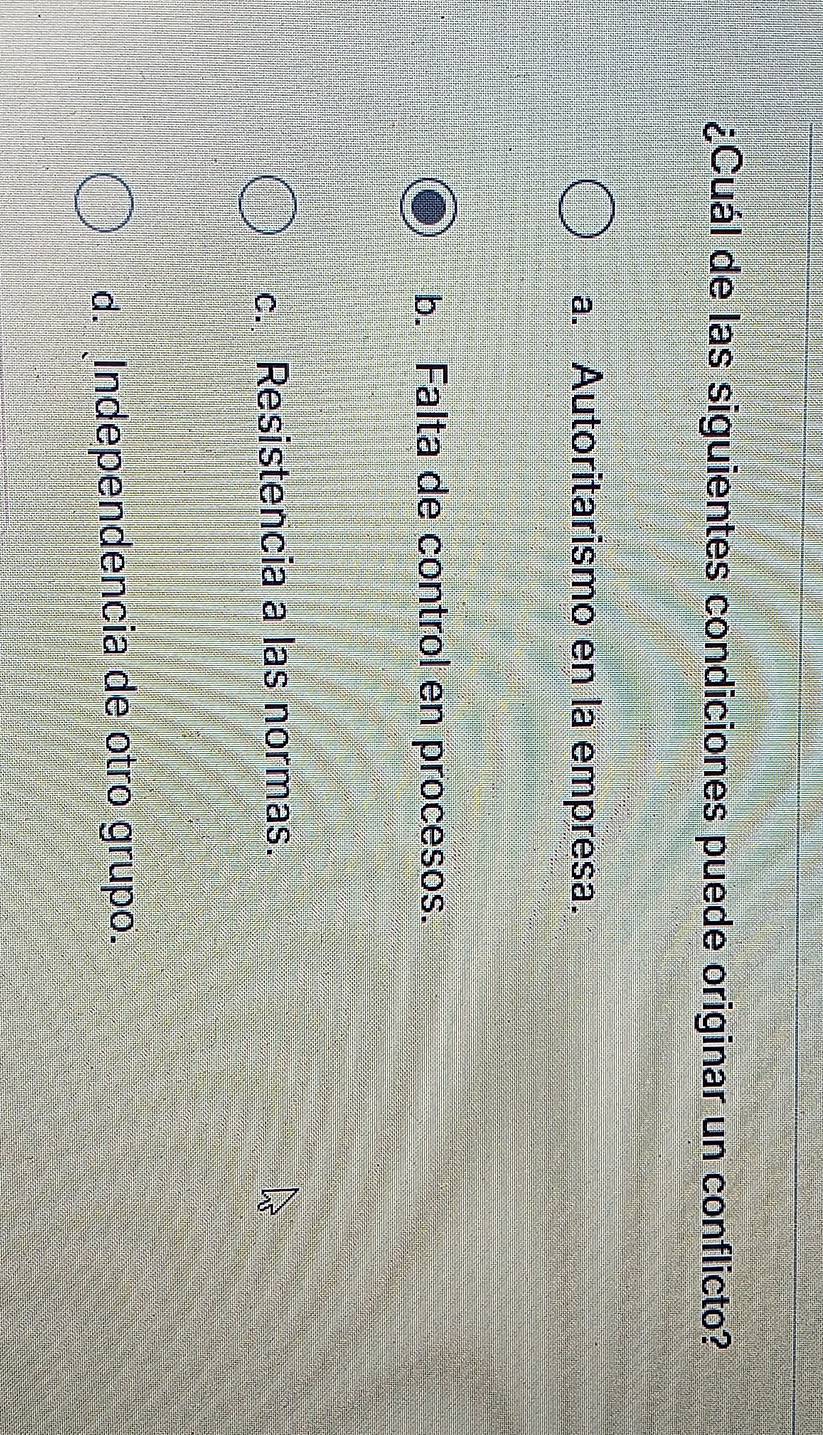 ¿Cuál de las siguientes condiciones puede originar un conflicto?
a. Autoritarismo en la empresa.
b. Falta de control en procesos.
c. Resistencia a las normas.
d. Independencia de otro grupo.